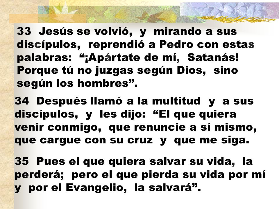 33 Jesús se volvió, y mirando a sus discípulos, reprendió a Pedro con estas palabras: ¡Apártate de mí, Satanás! Porque tú no juzgas según Dios, sino según los hombres .