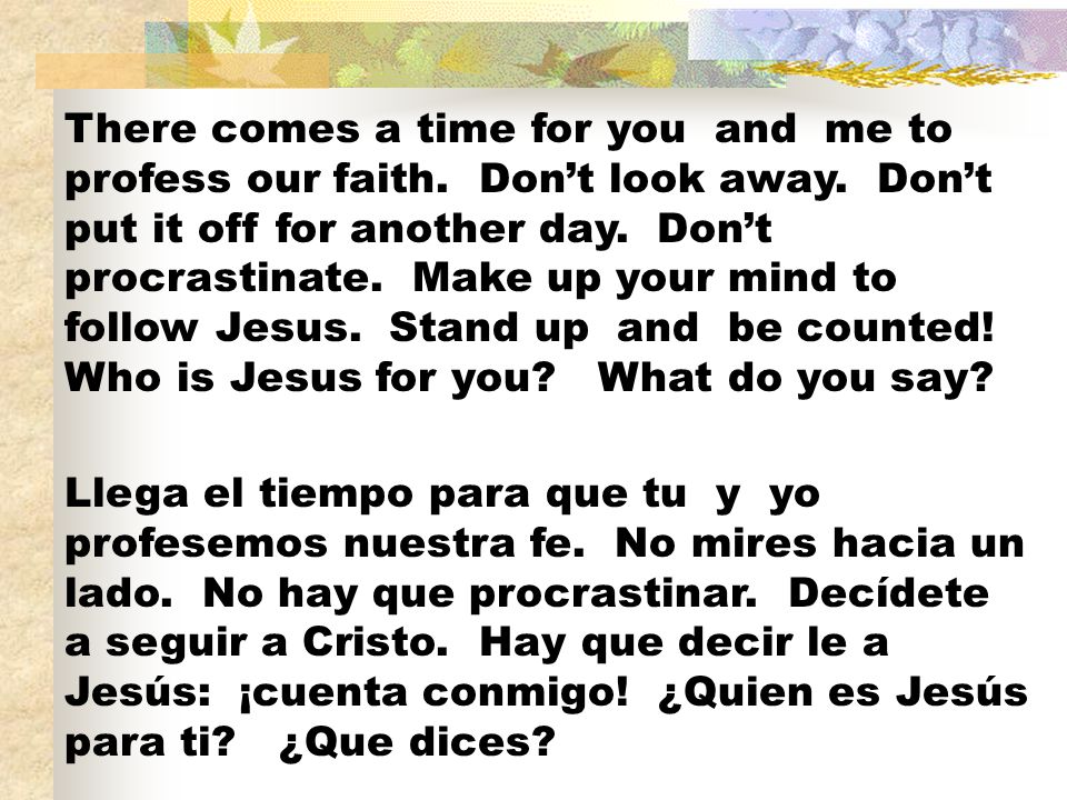There comes a time for you and me to profess our faith. Don’t look away. Don’t put it off for another day. Don’t procrastinate. Make up your mind to follow Jesus. Stand up and be counted! Who is Jesus for you What do you say