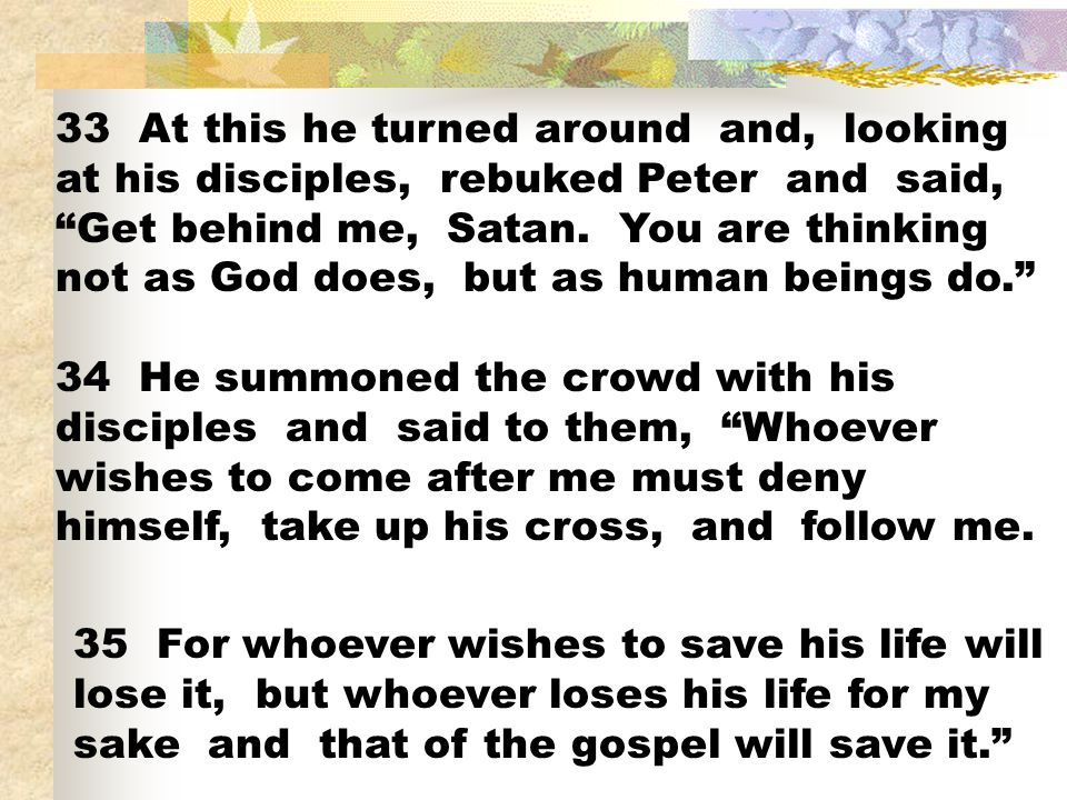 33 At this he turned around and, looking at his disciples, rebuked Peter and said, Get behind me, Satan. You are thinking not as God does, but as human beings do.