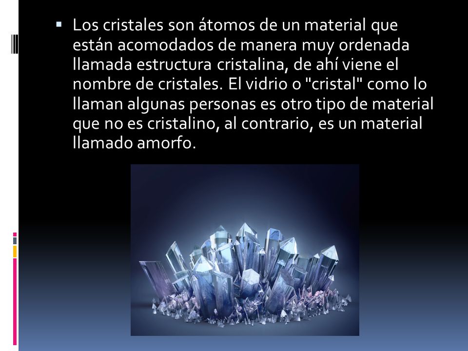 Los cristales son átomos de un material que están acomodados de manera muy ordenada llamada estructura cristalina, de ahí viene el nombre de cristales.