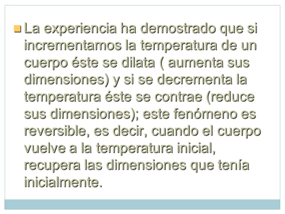 La experiencia ha demostrado que si incrementamos la temperatura de un cuerpo éste se dilata ( aumenta sus dimensiones) y si se decrementa la temperatura éste se contrae (reduce sus dimensiones); este fenómeno es reversible, es decir, cuando el cuerpo vuelve a la temperatura inicial, recupera las dimensiones que tenía inicialmente.