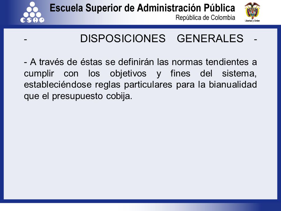 - DISPOSICIONES GENERALES - - A través de éstas se definirán las normas tendientes a cumplir con los objetivos y fines del sistema, estableciéndose reglas particulares para la bianualidad que el presupuesto cobija.