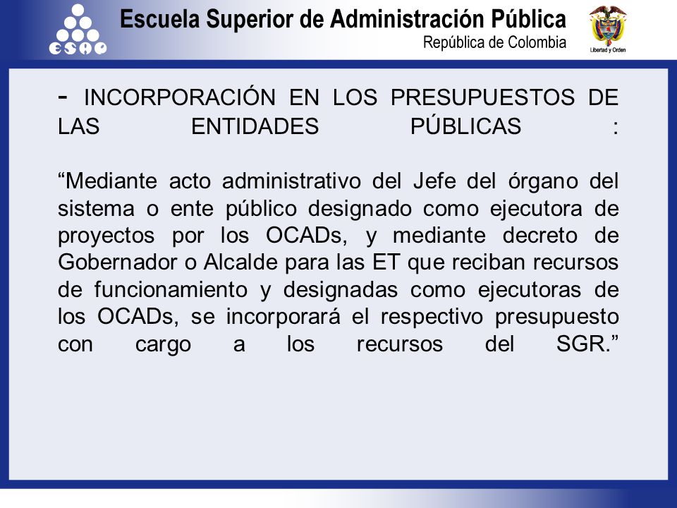 - INCORPORACIÓN EN LOS PRESUPUESTOS DE LAS ENTIDADES PÚBLICAS : Mediante acto administrativo del Jefe del órgano del sistema o ente público designado como ejecutora de proyectos por los OCADs, y mediante decreto de Gobernador o Alcalde para las ET que reciban recursos de funcionamiento y designadas como ejecutoras de los OCADs, se incorporará el respectivo presupuesto con cargo a los recursos del SGR.