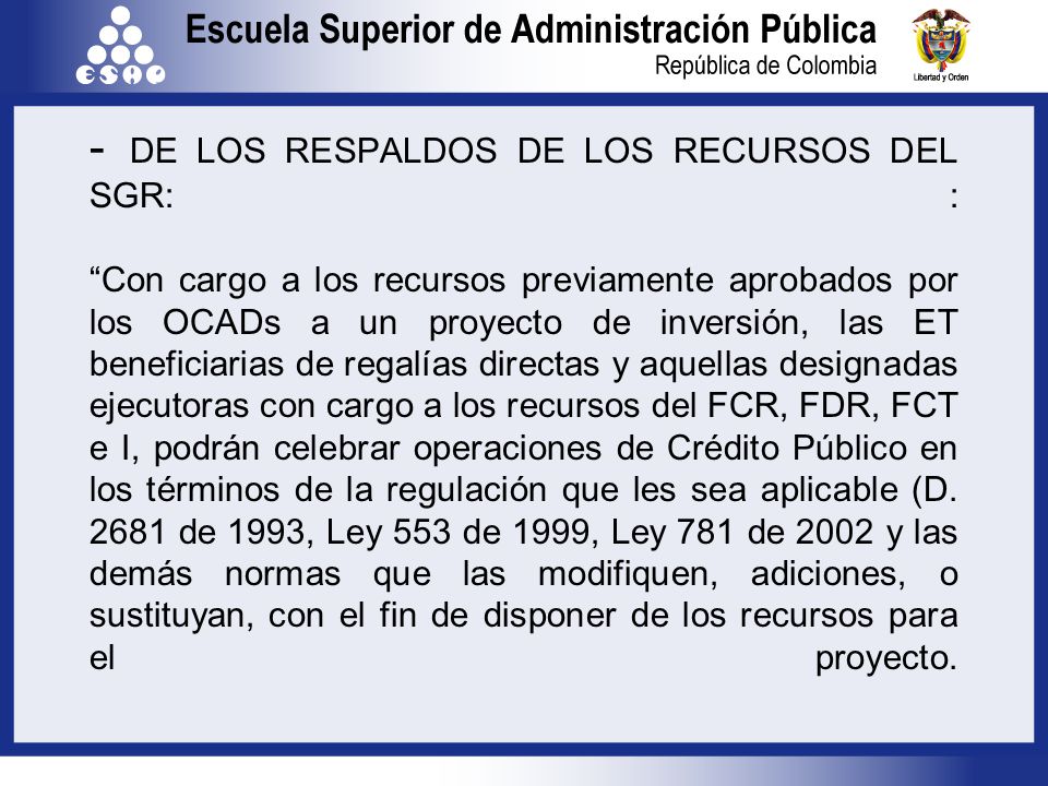 - DE LOS RESPALDOS DE LOS RECURSOS DEL SGR: : Con cargo a los recursos previamente aprobados por los OCADs a un proyecto de inversión, las ET beneficiarias de regalías directas y aquellas designadas ejecutoras con cargo a los recursos del FCR, FDR, FCT e I, podrán celebrar operaciones de Crédito Público en los términos de la regulación que les sea aplicable (D.