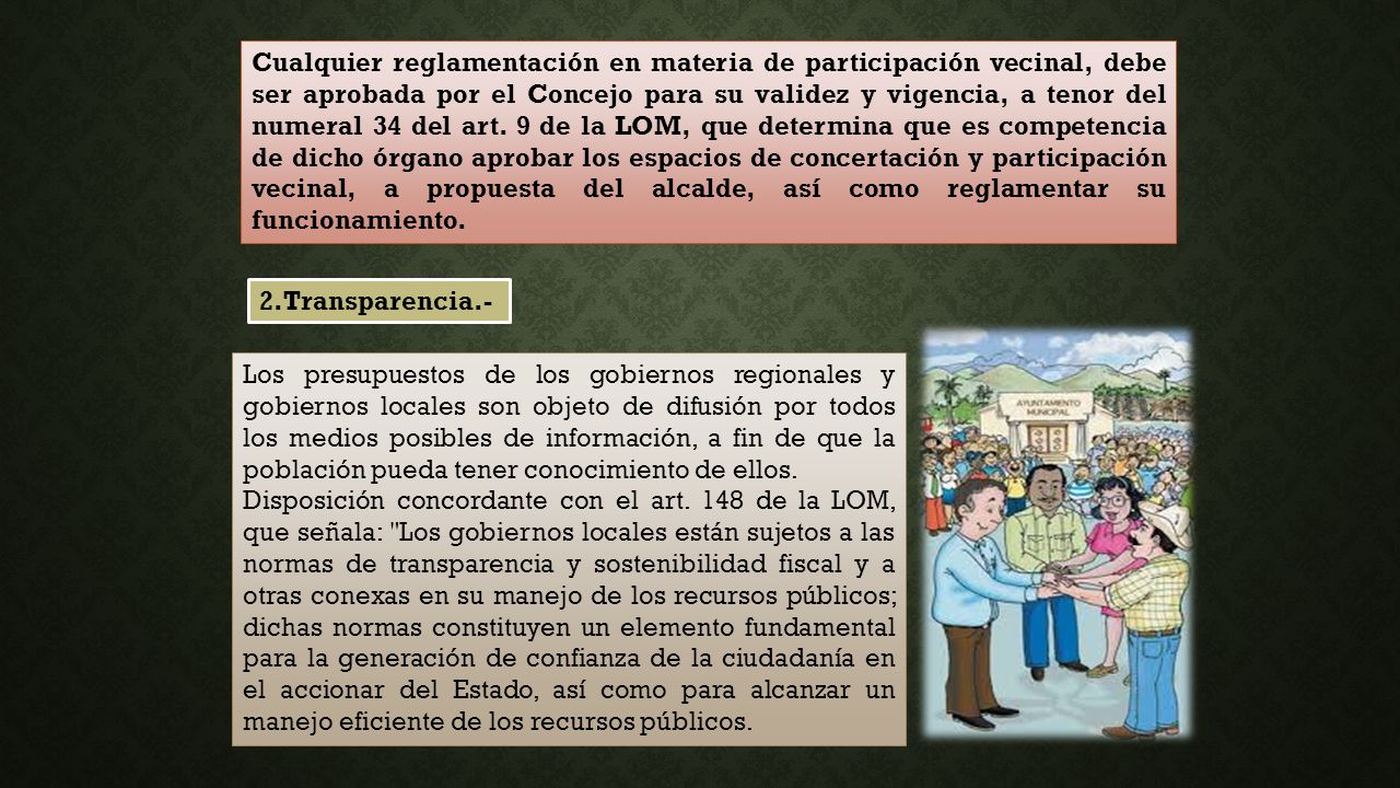 Cualquier reglamentación en materia de participación vecinal, debe ser aprobada por el Concejo para su validez y vigencia, a tenor del numeral 34 del art. 9 de la LOM, que determina que es competencia de dicho órgano aprobar los espacios de concertación y participación vecinal, a propuesta del alcalde, así como reglamentar su funcionamiento.