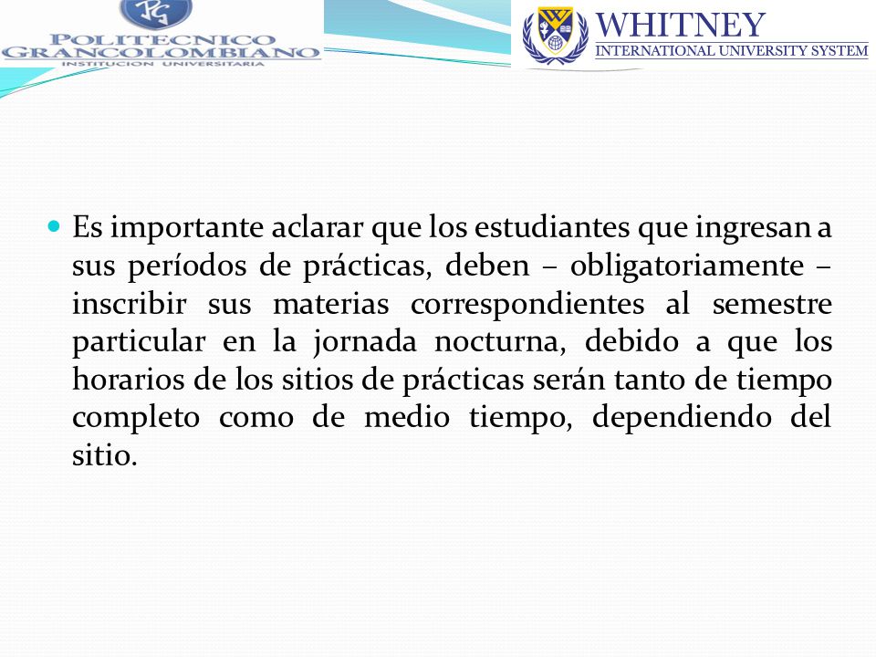 Es importante aclarar que los estudiantes que ingresan a sus períodos de prácticas, deben – obligatoriamente – inscribir sus materias correspondientes al semestre particular en la jornada nocturna, debido a que los horarios de los sitios de prácticas serán tanto de tiempo completo como de medio tiempo, dependiendo del sitio.
