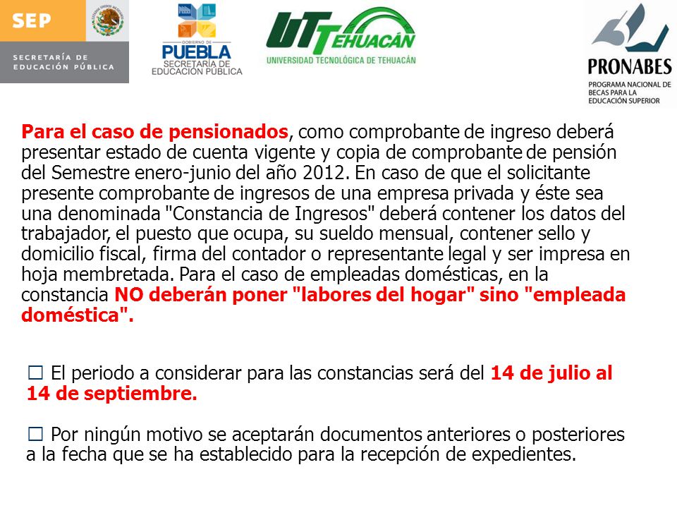 Para el caso de pensionados, como comprobante de ingreso deberá presentar estado de cuenta vigente y copia de comprobante de pensión del Semestre enero-junio del año En caso de que el solicitante presente comprobante de ingresos de una empresa privada y éste sea una denominada Constancia de Ingresos deberá contener los datos del trabajador, el puesto que ocupa, su sueldo mensual, contener sello y domicilio fiscal, firma del contador o representante legal y ser impresa en hoja membretada. Para el caso de empleadas domésticas, en la constancia NO deberán poner labores del hogar sino empleada doméstica .