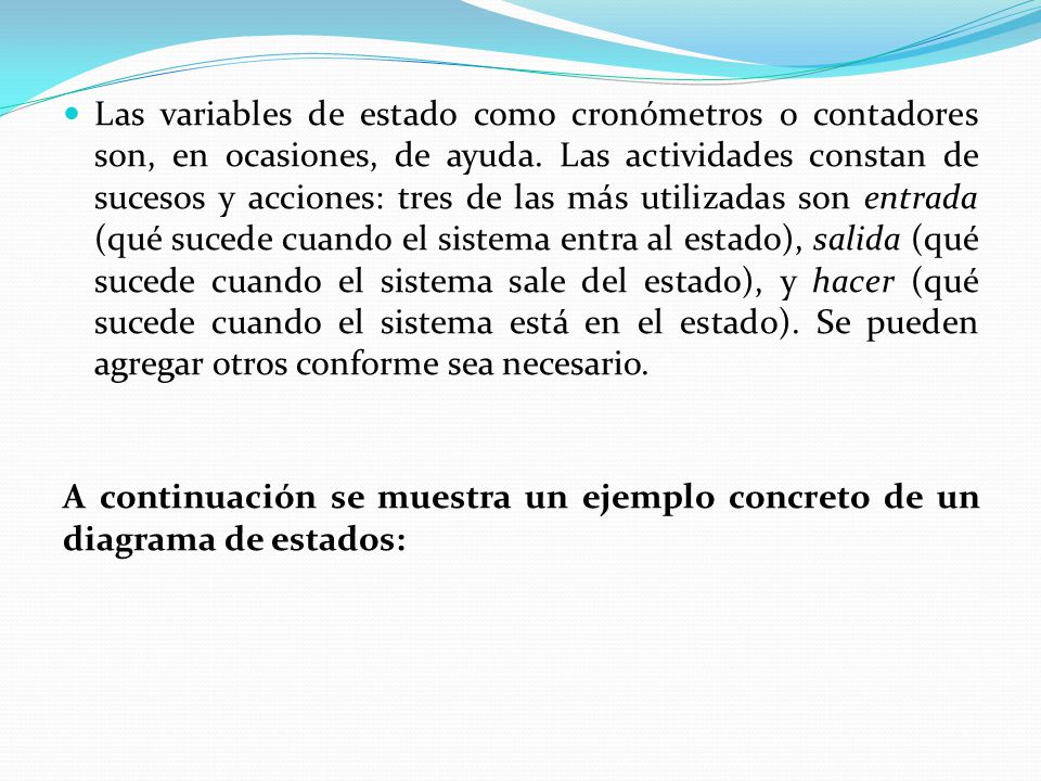 Las variables de estado como cronómetros o contadores son, en ocasiones, de ayuda. Las actividades constan de sucesos y acciones: tres de las más utilizadas son entrada (qué sucede cuando el sistema entra al estado), salida (qué sucede cuando el sistema sale del estado), y hacer (qué sucede cuando el sistema está en el estado). Se pueden agregar otros conforme sea necesario.