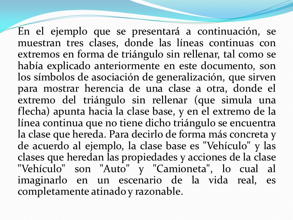 En el ejemplo que se presentará a continuación, se muestran tres clases, donde las líneas continuas con extremos en forma de triángulo sin rellenar, tal como se había explicado anteriormente en este documento, son los símbolos de asociación de generalización, que sirven para mostrar herencia de una clase a otra, donde el extremo del triángulo sin rellenar (que simula una flecha) apunta hacia la clase base, y en el extremo de la línea continua que no tiene dicho triángulo se encuentra la clase que hereda.
