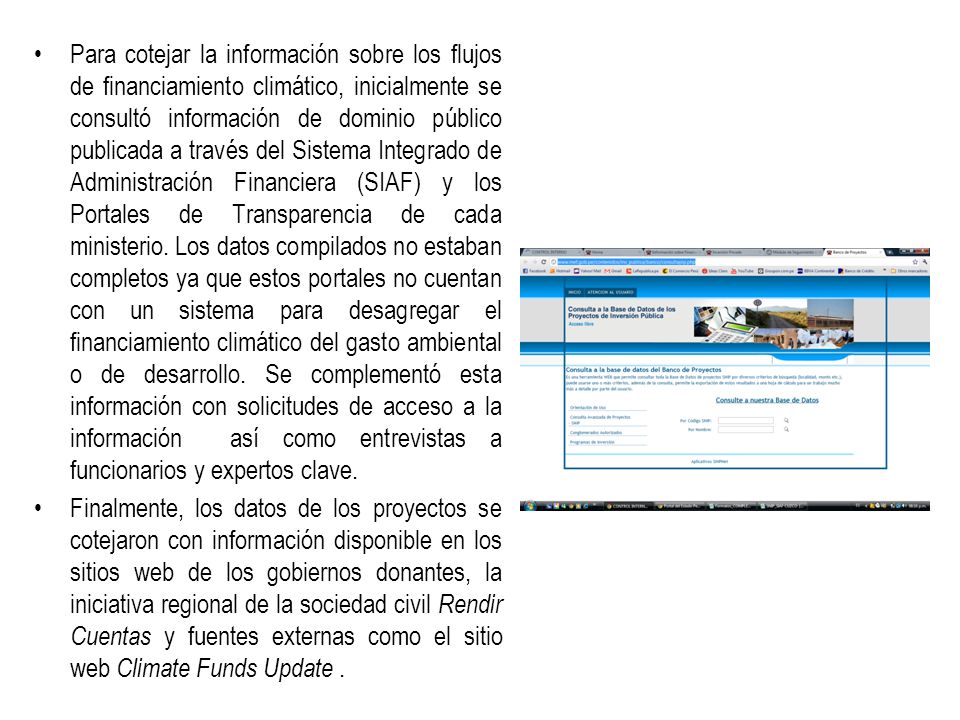 Para cotejar la información sobre los flujos de financiamiento climático, inicialmente se consultó información de dominio público publicada a través del Sistema Integrado de Administración Financiera (SIAF) y los Portales de Transparencia de cada ministerio. Los datos compilados no estaban completos ya que estos portales no cuentan con un sistema para desagregar el financiamiento climático del gasto ambiental o de desarrollo. Se complementó esta información con solicitudes de acceso a la información así como entrevistas a funcionarios y expertos clave.