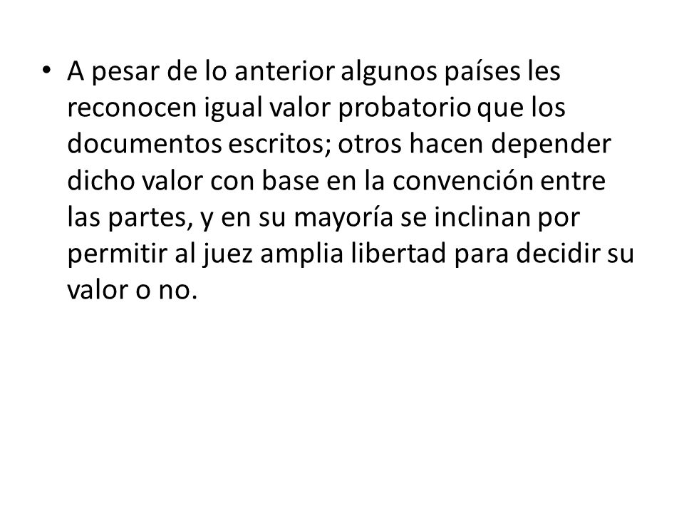 A pesar de lo anterior algunos países les reconocen igual valor probatorio que los documentos escritos; otros hacen depender dicho valor con base en la convención entre las partes, y en su mayoría se inclinan por permitir al juez amplia libertad para decidir su valor o no.