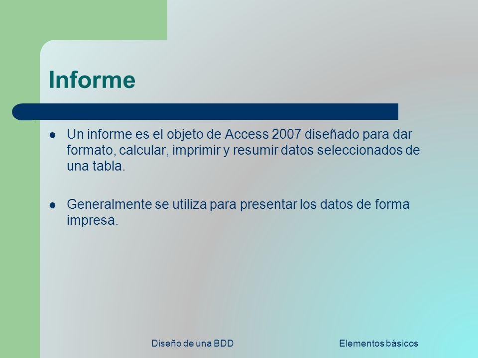 Informe Un informe es el objeto de Access 2007 diseñado para dar formato, calcular, imprimir y resumir datos seleccionados de una tabla.