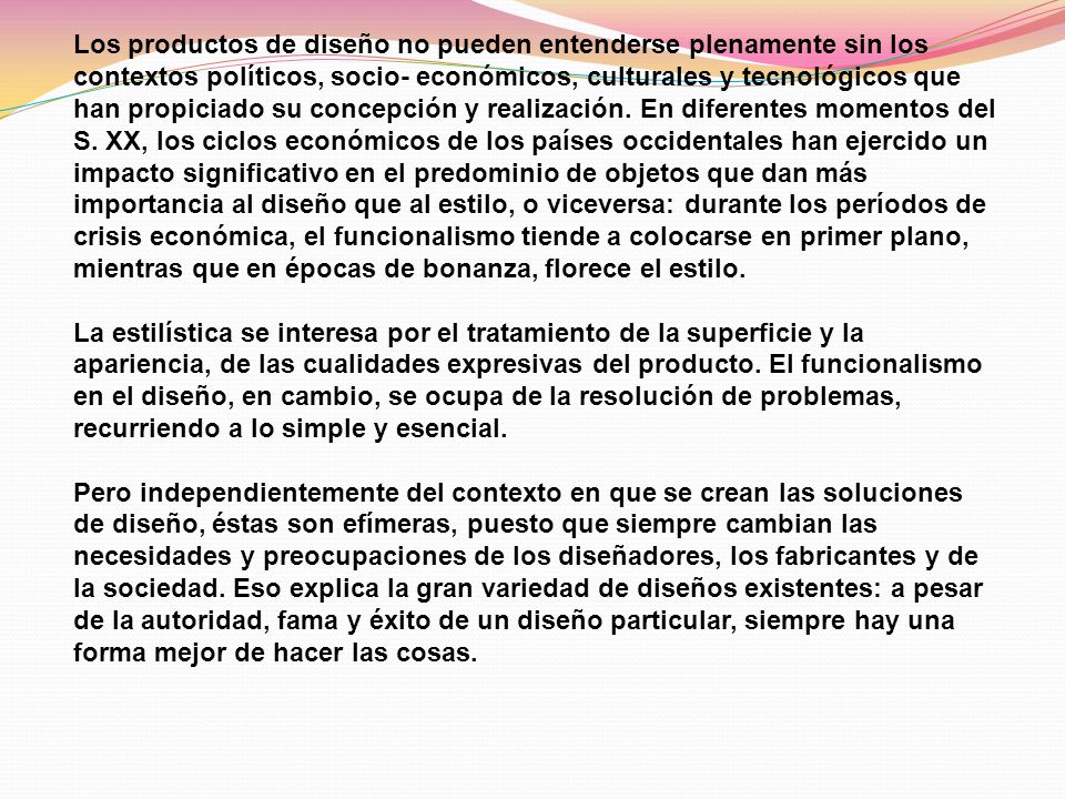 Los productos de diseño no pueden entenderse plenamente sin los contextos políticos, socio- económicos, culturales y tecnológicos que han propiciado su concepción y realización. En diferentes momentos del S. XX, los ciclos económicos de los países occidentales han ejercido un impacto significativo en el predominio de objetos que dan más importancia al diseño que al estilo, o viceversa: durante los períodos de crisis económica, el funcionalismo tiende a colocarse en primer plano, mientras que en épocas de bonanza, florece el estilo. La estilística se interesa por el tratamiento de la superficie y la apariencia, de las cualidades expresivas del producto. El funcionalismo en el diseño, en cambio, se ocupa de la resolución de problemas, recurriendo a lo simple y esencial.