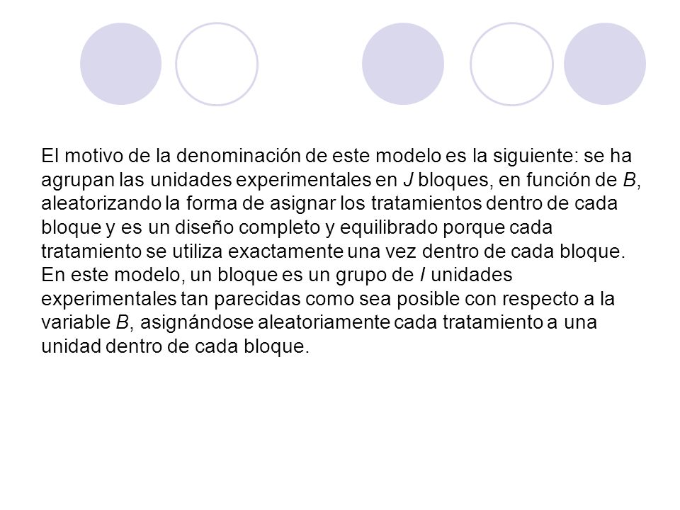 El motivo de la denominación de este modelo es la siguiente: se ha agrupan las unidades experimentales en J bloques, en función de B, aleatorizando la forma de asignar los tratamientos dentro de cada bloque y es un diseño completo y equilibrado porque cada tratamiento se utiliza exactamente una vez dentro de cada bloque.