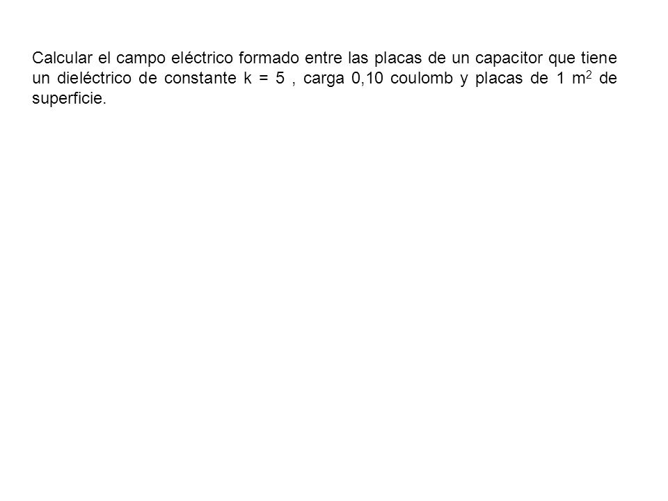 Calcular el campo eléctrico formado entre las placas de un capacitor que tiene un dieléctrico de constante k = 5 , carga 0,10 coulomb y placas de 1 m2 de superficie.