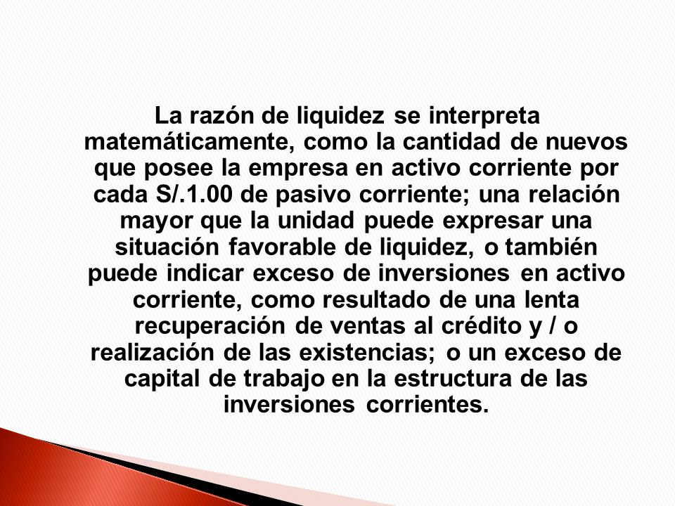 La razón de liquidez se interpreta matemáticamente, como la cantidad de nuevos que posee la empresa en activo corriente por cada S/.1.00 de pasivo corriente; una relación mayor que la unidad puede expresar una situación favorable de liquidez, o también puede indicar exceso de inversiones en activo corriente, como resultado de una lenta recuperación de ventas al crédito y / o realización de las existencias; o un exceso de capital de trabajo en la estructura de las inversiones corrientes.