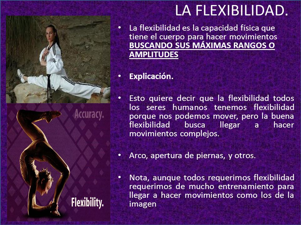 LA FLEXIBILIDAD. La flexibilidad es la capacidad física que tiene el cuerpo para hacer movimientos BUSCANDO SUS MÁXIMAS RANGOS O AMPLITUDES.