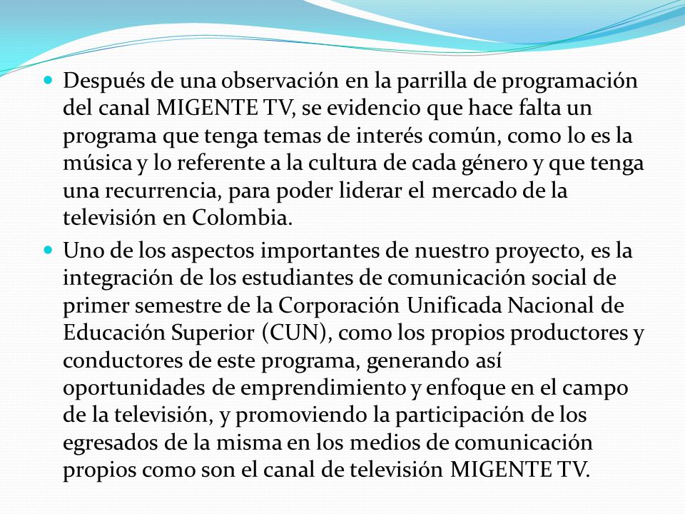 Después de una observación en la parrilla de programación del canal MIGENTE TV, se evidencio que hace falta un programa que tenga temas de interés común, como lo es la música y lo referente a la cultura de cada género y que tenga una recurrencia, para poder liderar el mercado de la televisión en Colombia.