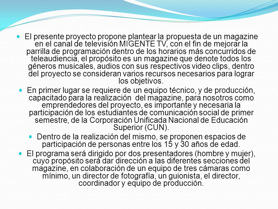El presente proyecto propone plantear la propuesta de un magazine en el canal de televisión MIGENTE TV, con el fin de mejorar la parrilla de programación dentro de los horarios más concurridos de teleaudiencia, el propósito es un magazine que denote todos los géneros musicales, audios con sus respectivos video clips, dentro del proyecto se consideran varios recursos necesarios para lograr los objetivos.
