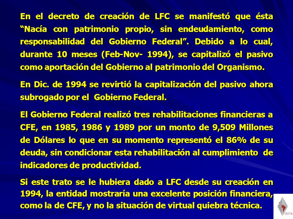 En el decreto de creación de LFC se manifestó que ésta Nacía con patrimonio propio, sin endeudamiento, como responsabilidad del Gobierno Federal . Debido a lo cual, durante 10 meses (Feb-Nov- 1994), se capitalizó el pasivo como aportación del Gobierno al patrimonio del Organismo.
