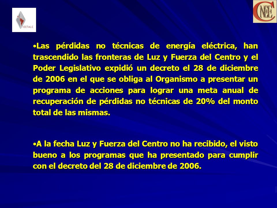 Las pérdidas no técnicas de energía eléctrica, han trascendido las fronteras de Luz y Fuerza del Centro y el Poder Legislativo expidió un decreto el 28 de diciembre de 2006 en el que se obliga al Organismo a presentar un programa de acciones para lograr una meta anual de recuperación de pérdidas no técnicas de 20% del monto total de las mismas.