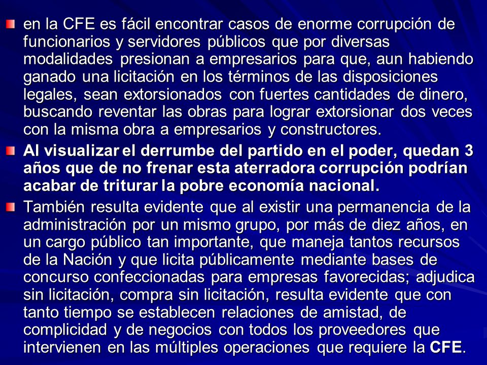 en la CFE es fácil encontrar casos de enorme corrupción de funcionarios y servidores públicos que por diversas modalidades presionan a empresarios para que, aun habiendo ganado una licitación en los términos de las disposiciones legales, sean extorsionados con fuertes cantidades de dinero, buscando reventar las obras para lograr extorsionar dos veces con la misma obra a empresarios y constructores.