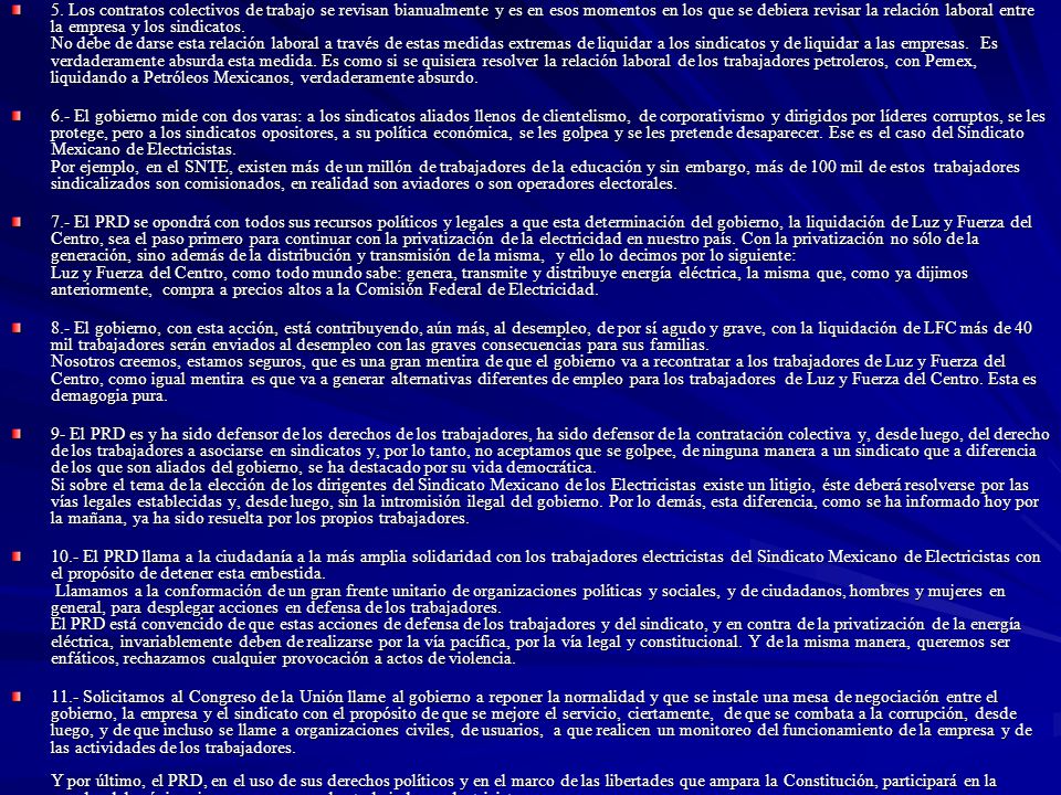 5. Los contratos colectivos de trabajo se revisan bianualmente y es en esos momentos en los que se debiera revisar la relación laboral entre la empresa y los sindicatos. No debe de darse esta relación laboral a través de estas medidas extremas de liquidar a los sindicatos y de liquidar a las empresas. Es verdaderamente absurda esta medida. Es como si se quisiera resolver la relación laboral de los trabajadores petroleros, con Pemex, liquidando a Petróleos Mexicanos, verdaderamente absurdo.