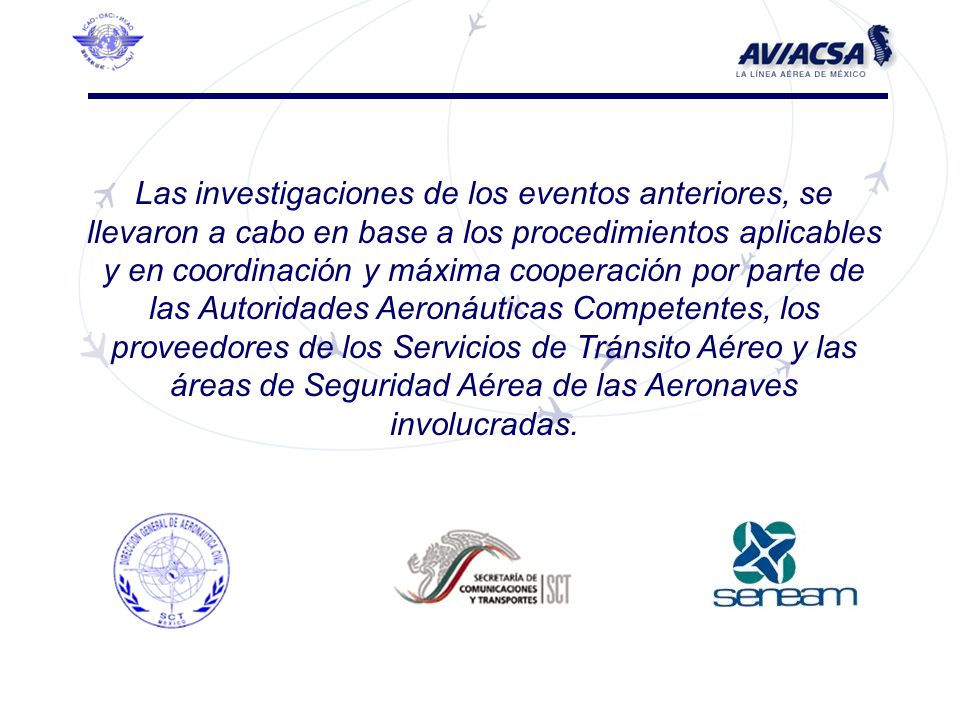 Las investigaciones de los eventos anteriores, se llevaron a cabo en base a los procedimientos aplicables y en coordinación y máxima cooperación por parte de las Autoridades Aeronáuticas Competentes, los proveedores de los Servicios de Tránsito Aéreo y las áreas de Seguridad Aérea de las Aeronaves involucradas.