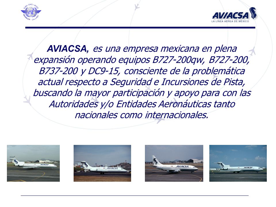 AVIACSA, es una empresa mexicana en plena expansión operando equipos B qw, B , B y DC9-15, consciente de la problemática actual respecto a Seguridad e Incursiones de Pista, buscando la mayor participación y apoyo para con las Autoridades y/o Entidades Aeronáuticas tanto nacionales como internacionales.