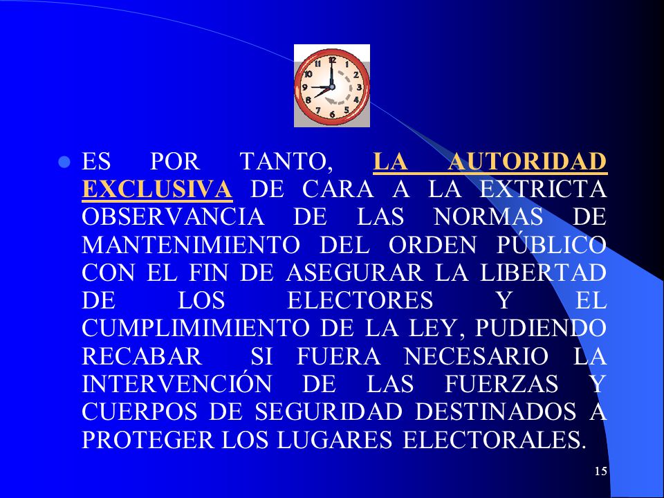 ES POR TANTO, LA AUTORIDAD EXCLUSIVA DE CARA A LA EXTRICTA OBSERVANCIA DE LAS NORMAS DE MANTENIMIENTO DEL ORDEN PÚBLICO CON EL FIN DE ASEGURAR LA LIBERTAD DE LOS ELECTORES Y EL CUMPLIMIMIENTO DE LA LEY, PUDIENDO RECABAR SI FUERA NECESARIO LA INTERVENCIÓN DE LAS FUERZAS Y CUERPOS DE SEGURIDAD DESTINADOS A PROTEGER LOS LUGARES ELECTORALES.