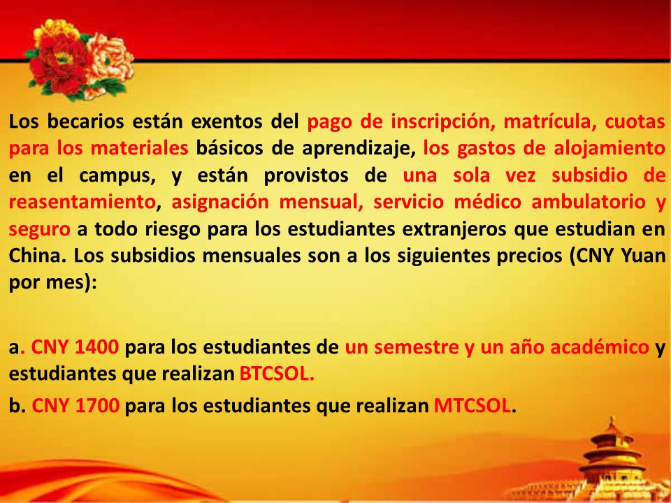 Los becarios están exentos del pago de inscripción, matrícula, cuotas para los materiales básicos de aprendizaje, los gastos de alojamiento en el campus, y están provistos de una sola vez subsidio de reasentamiento, asignación mensual, servicio médico ambulatorio y seguro a todo riesgo para los estudiantes extranjeros que estudian en China.