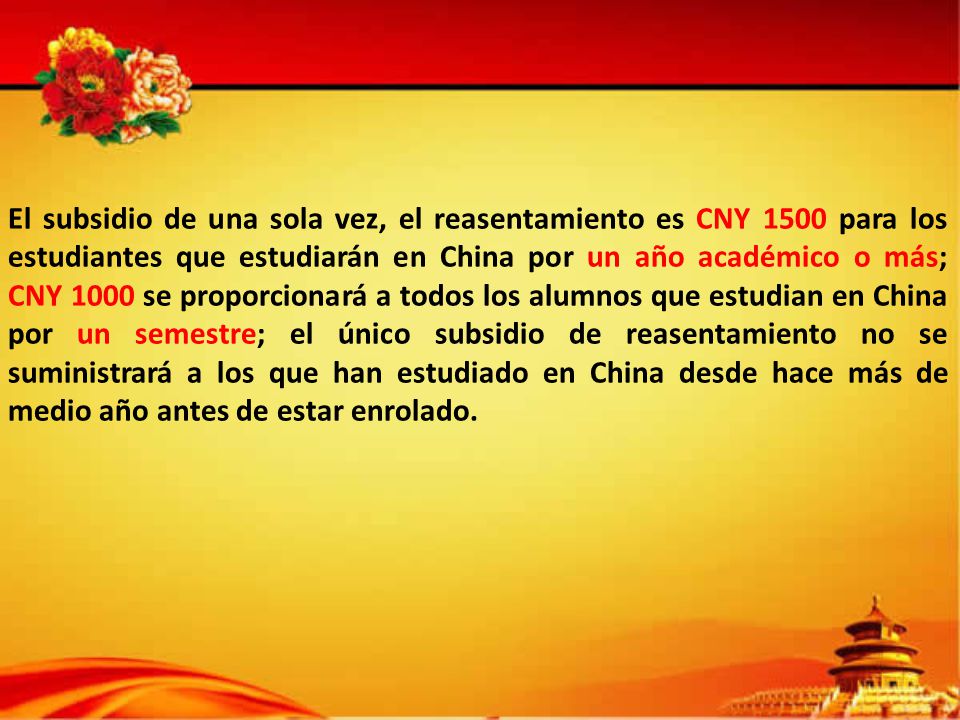 El subsidio de una sola vez, el reasentamiento es CNY 1500 para los estudiantes que estudiarán en China por un año académico o más; CNY 1000 se proporcionará a todos los alumnos que estudian en China por un semestre; el único subsidio de reasentamiento no se suministrará a los que han estudiado en China desde hace más de medio año antes de estar enrolado.