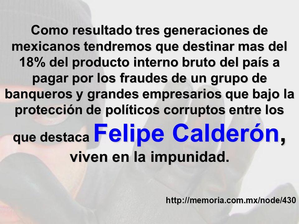 Como resultado tres generaciones de mexicanos tendremos que destinar mas del 18% del producto interno bruto del país a pagar por los fraudes de un grupo de banqueros y grandes empresarios que bajo la protección de políticos corruptos entre los que destaca Felipe Calderón, viven en la impunidad.
