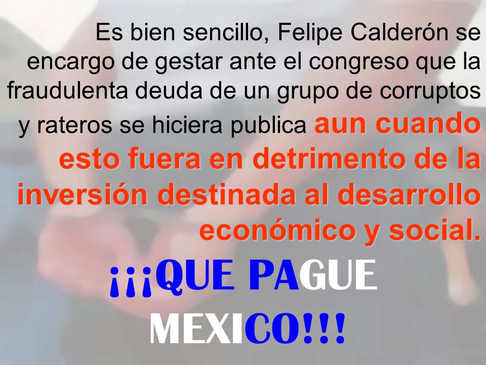 Es bien sencillo, Felipe Calderón se encargo de gestar ante el congreso que la fraudulenta deuda de un grupo de corruptos y rateros se hiciera publica aun cuando esto fuera en detrimento de la inversión destinada al desarrollo económico y social.
