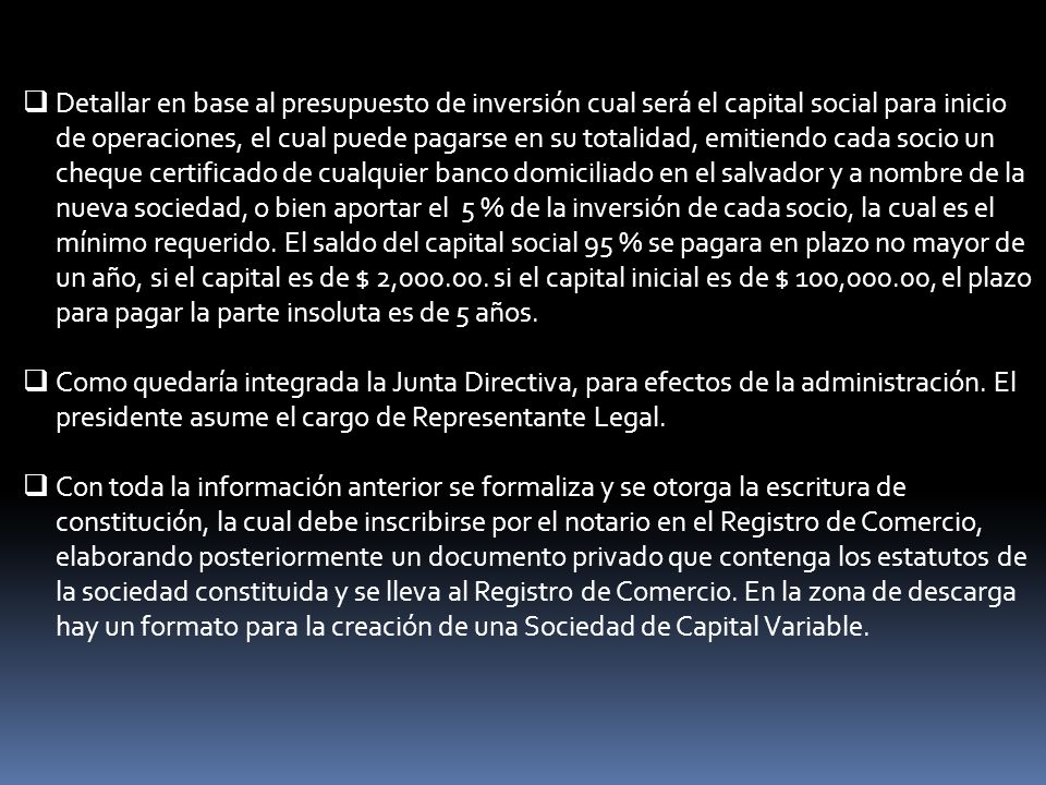 Detallar en base al presupuesto de inversión cual será el capital social para inicio de operaciones, el cual puede pagarse en su totalidad, emitiendo cada socio un cheque certificado de cualquier banco domiciliado en el salvador y a nombre de la nueva sociedad, o bien aportar el 5 % de la inversión de cada socio, la cual es el mínimo requerido. El saldo del capital social 95 % se pagara en plazo no mayor de un año, si el capital es de $ 2, si el capital inicial es de $ 100,000.00, el plazo para pagar la parte insoluta es de 5 años.