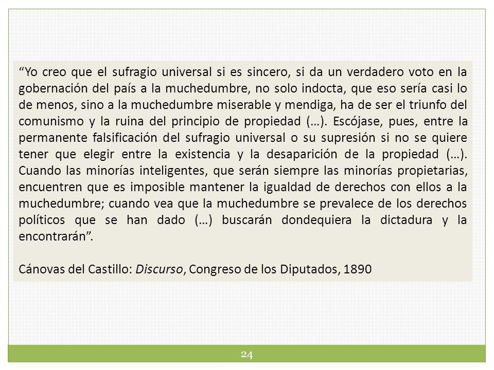 Yo creo que el sufragio universal si es sincero, si da un verdadero voto en la gobernación del país a la muchedumbre, no solo indocta, que eso sería casi lo de menos, sino a la muchedumbre miserable y mendiga, ha de ser el triunfo del comunismo y la ruina del principio de propiedad (…). Escójase, pues, entre la permanente falsificación del sufragio universal o su supresión si no se quiere tener que elegir entre la existencia y la desaparición de la propiedad (…). Cuando las minorías inteligentes, que serán siempre las minorías propietarias, encuentren que es imposible mantener la igualdad de derechos con ellos a la muchedumbre; cuando vea que la muchedumbre se prevalece de los derechos políticos que se han dado (…) buscarán dondequiera la dictadura y la encontrarán .