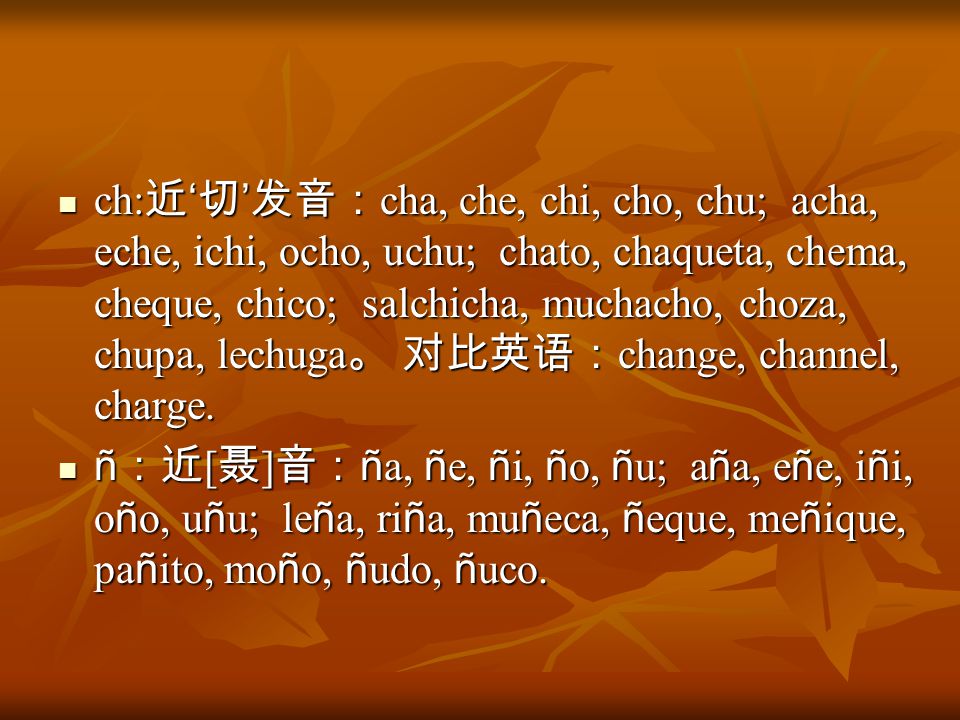ch:近‘切’发音：cha, che, chi, cho, chu; acha, eche, ichi, ocho, uchu; chato, chaqueta, chema, cheque, chico; salchicha, muchacho, choza, chupa, lechuga。 对比英语：change, channel, charge.