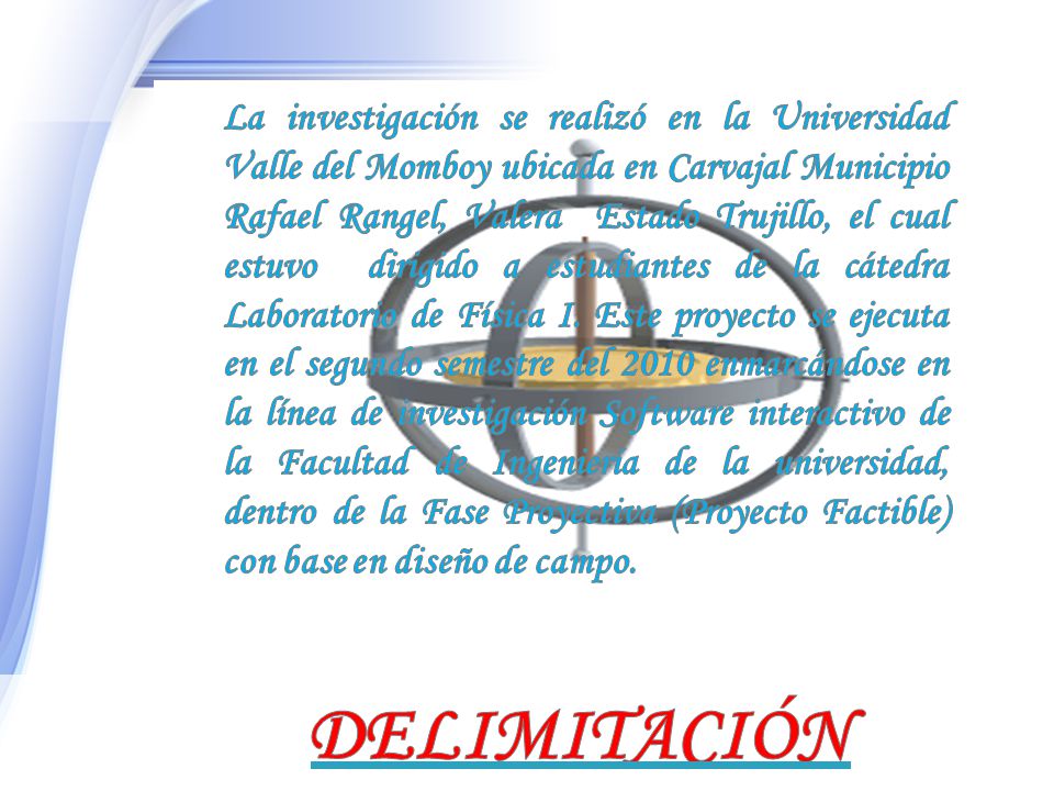 La investigación se realizó en la Universidad Valle del Momboy ubicada en Carvajal Municipio Rafael Rangel, Valera Estado Trujillo, el cual estuvo dirigido a estudiantes de la cátedra Laboratorio de Física I. Este proyecto se ejecuta en el segundo semestre del 2010 enmarcándose en la línea de investigación Software interactivo de la Facultad de Ingeniería de la universidad, dentro de la Fase Proyectiva (Proyecto Factible) con base en diseño de campo.