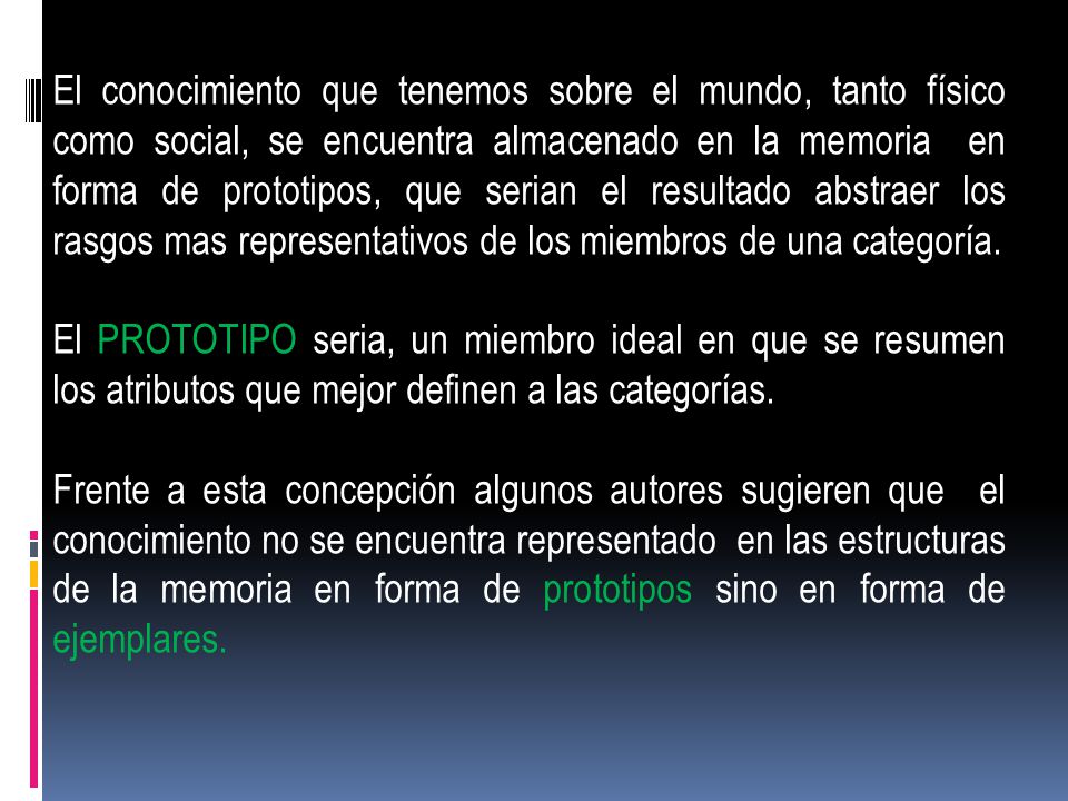 El conocimiento que tenemos sobre el mundo, tanto físico como social, se encuentra almacenado en la memoria en forma de prototipos, que serian el resultado abstraer los rasgos mas representativos de los miembros de una categoría.