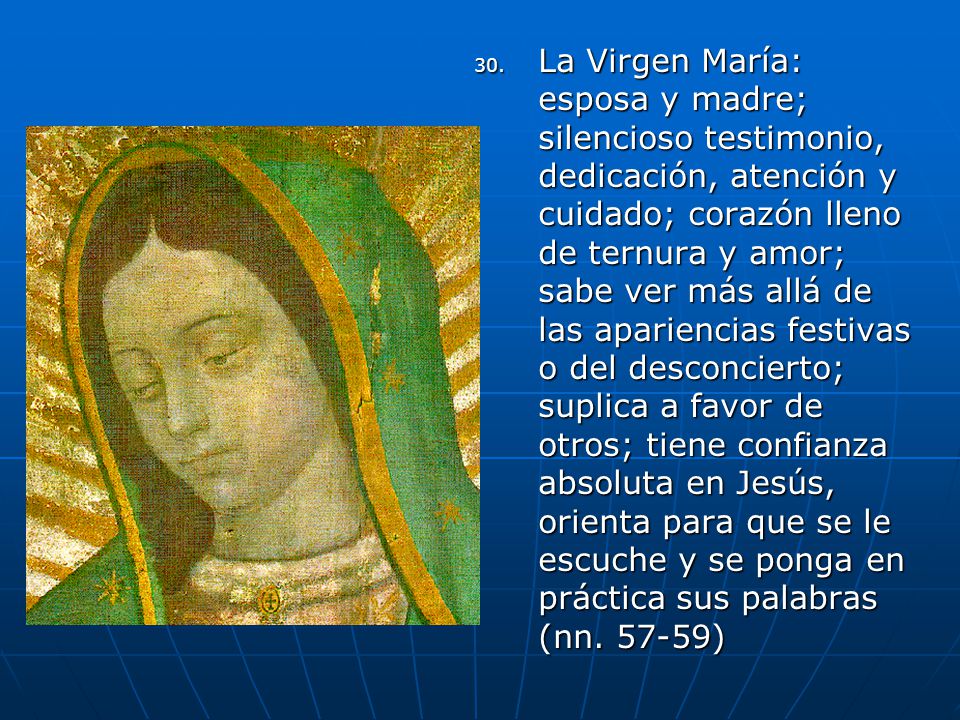 La Virgen María: esposa y madre; silencioso testimonio, dedicación, atención y cuidado; corazón lleno de ternura y amor; sabe ver más allá de las apariencias festivas o del desconcierto; suplica a favor de otros; tiene confianza absoluta en Jesús, orienta para que se le escuche y se ponga en práctica sus palabras (nn.