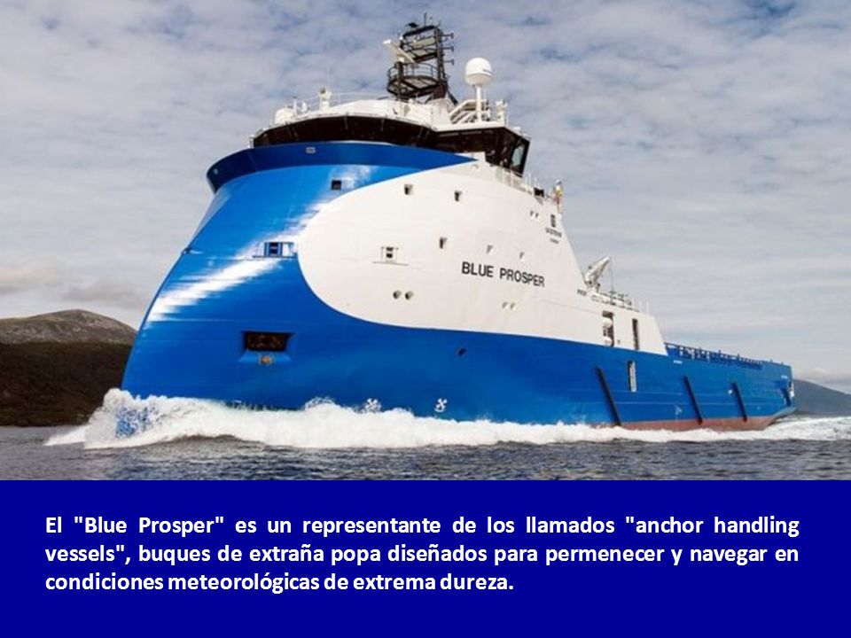 El Blue Prosper es un representante de los llamados anchor handling vessels , buques de extraña popa diseñados para permenecer y navegar en condiciones meteorológicas de extrema dureza.