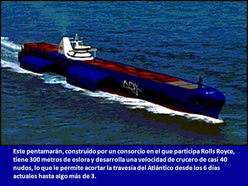 Este pentamarán, construido por un consorcio en el que participa Rolls Royce, tiene 300 metros de eslora y desarrolla una velocidad de crucero de casi 40 nudos, lo que le permite acortar la travesía del Atlántico desde los 6 días actuales hasta algo más de 3.