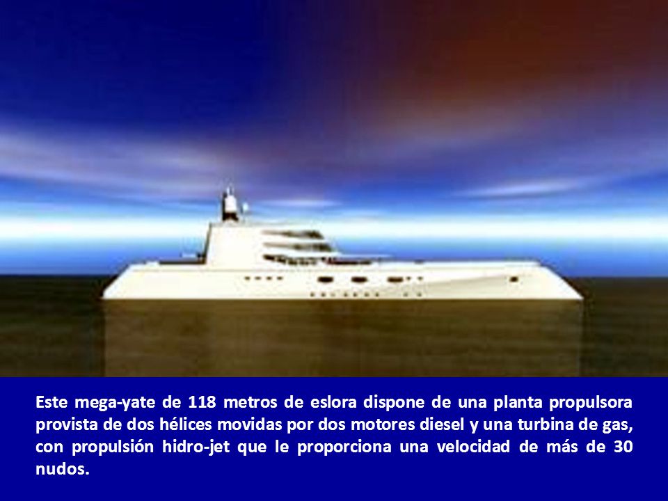 Este mega-yate de 118 metros de eslora dispone de una planta propulsora provista de dos hélices movidas por dos motores diesel y una turbina de gas, con propulsión hidro-jet que le proporciona una velocidad de más de 30 nudos.