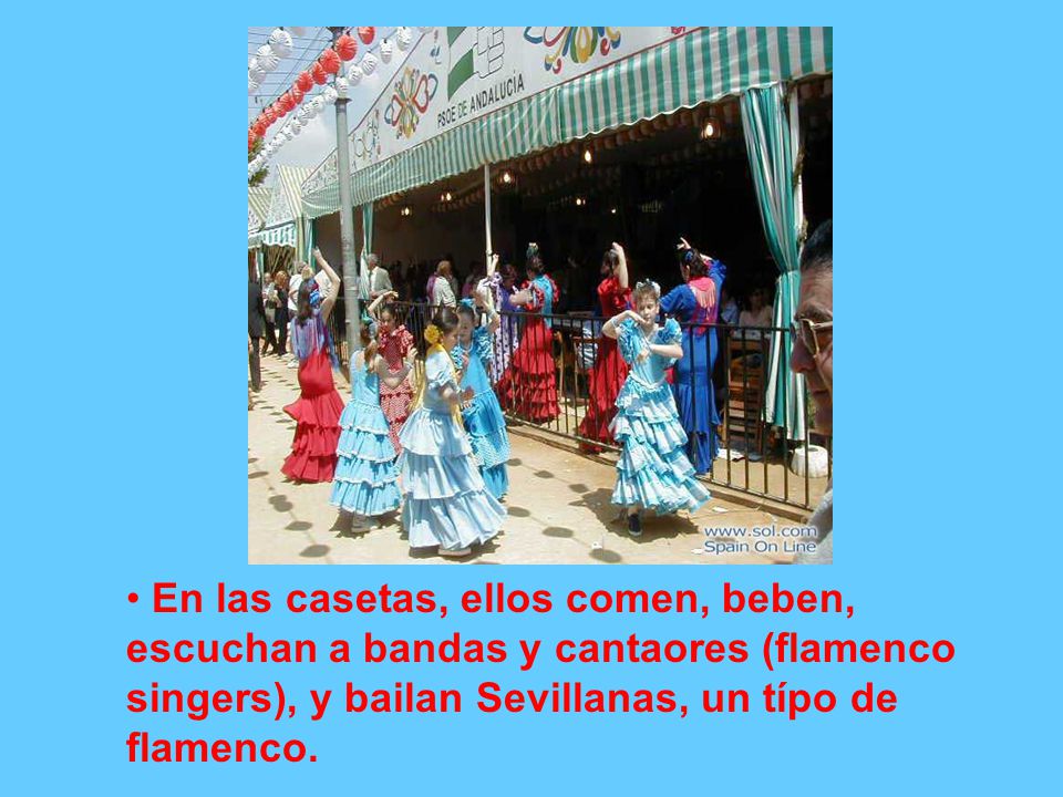 En las casetas, ellos comen, beben, escuchan a bandas y cantaores (flamenco singers), y bailan Sevillanas, un típo de flamenco.