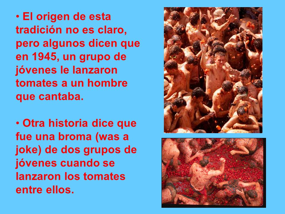 El origen de esta tradición no es claro, pero algunos dicen que en 1945, un grupo de jóvenes le lanzaron tomates a un hombre que cantaba.