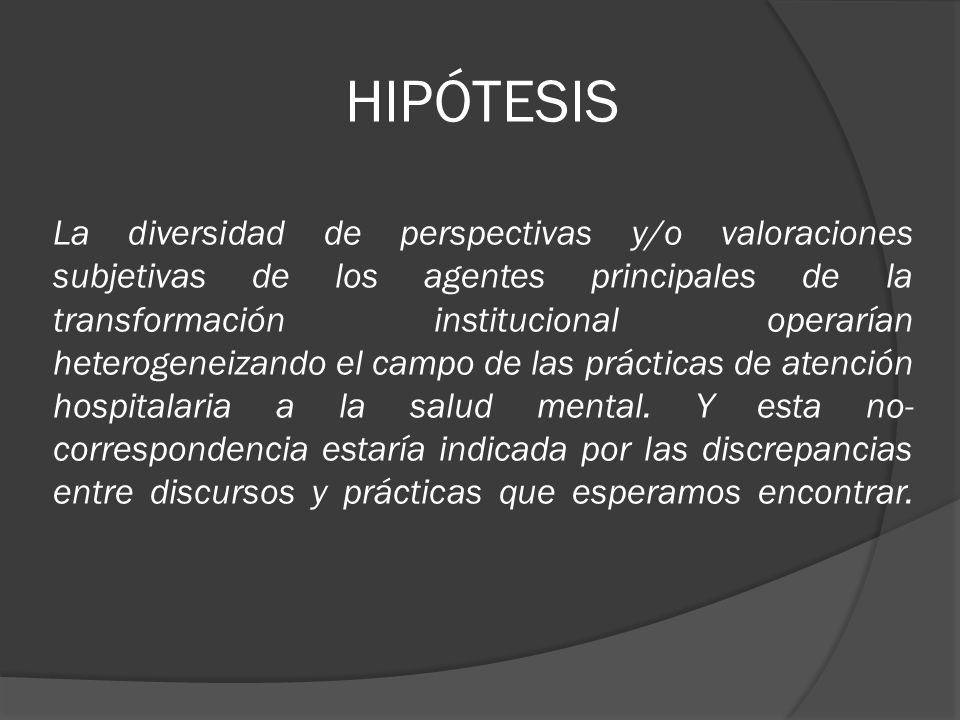 HIPÓTESIS La diversidad de perspectivas y/o valoraciones subjetivas de los agentes principales de la transformación institucional operarían heterogeneizando el campo de las prácticas de atención hospitalaria a la salud mental.