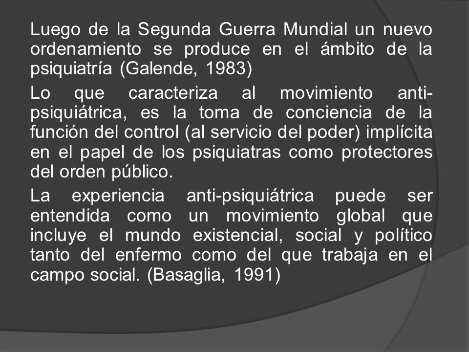 Luego de la Segunda Guerra Mundial un nuevo ordenamiento se produce en el ámbito de la psiquiatría (Galende, 1983) Lo que caracteriza al movimiento anti-psiquiátrica, es la toma de conciencia de la función del control (al servicio del poder) implícita en el papel de los psiquiatras como protectores del orden público.
