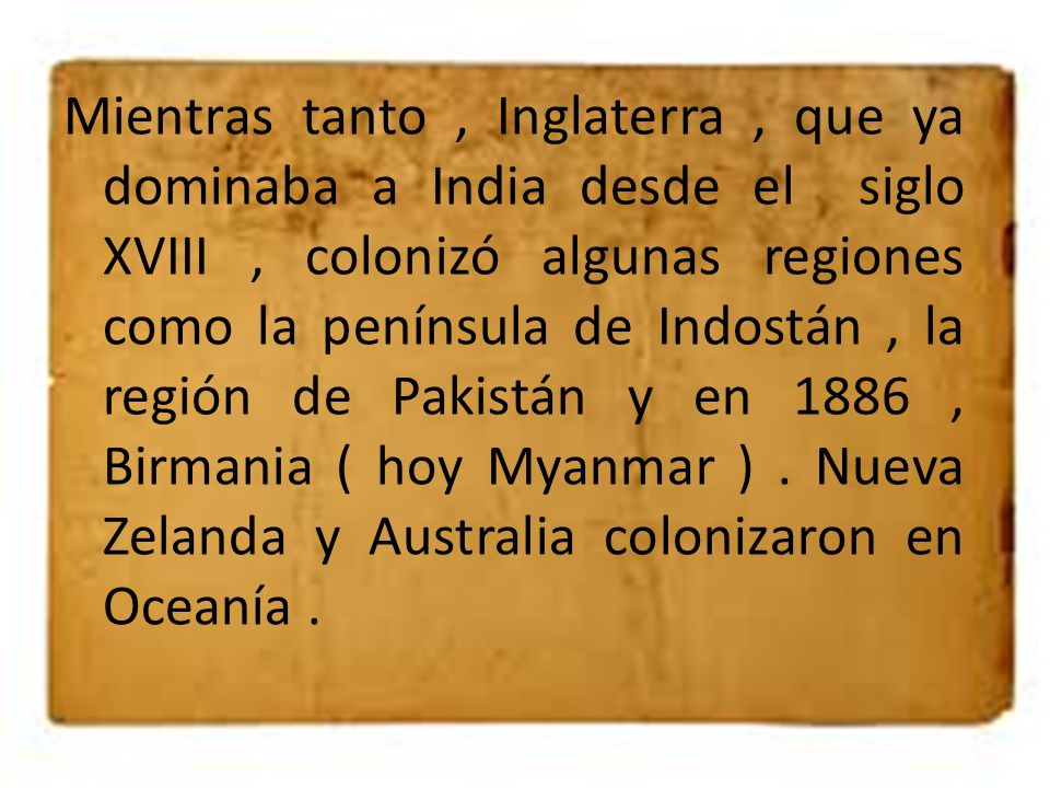 Mientras tanto , Inglaterra , que ya dominaba a India desde el siglo XVIII , colonizó algunas regiones como la península de Indostán , la región de Pakistán y en 1886 , Birmania ( hoy Myanmar ) .