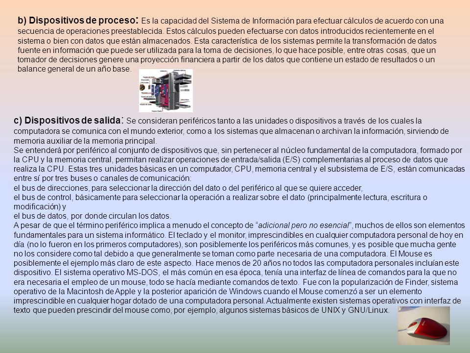 b) Dispositivos de proceso: Es la capacidad del Sistema de Información para efectuar cálculos de acuerdo con una secuencia de operaciones preestablecida. Estos cálculos pueden efectuarse con datos introducidos recientemente en el sistema o bien con datos que están almacenados. Esta característica de los sistemas permite la transformación de datos fuente en información que puede ser utilizada para la toma de decisiones, lo que hace posible, entre otras cosas, que un tomador de decisiones genere una proyección financiera a partir de los datos que contiene un estado de resultados o un balance general de un año base.