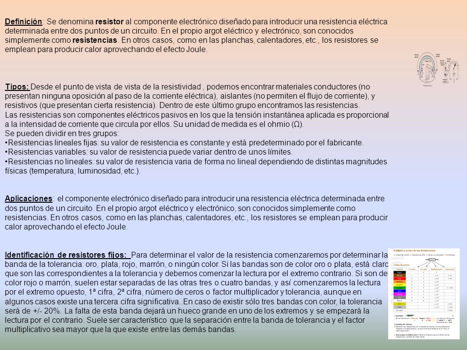 Definición: Se denomina resistor al componente electrónico diseñado para introducir una resistencia eléctrica determinada entre dos puntos de un circuito. En el propio argot eléctrico y electrónico, son conocidos simplemente como resistencias. En otros casos, como en las planchas, calentadores, etc., los resistores se emplean para producir calor aprovechando el efecto Joule.